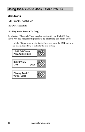 Page 42www.aleratec.com36
Using the DVD/CD Copy Tower Pro HS
Main Menu
Edit Track - continued 
10.2	(Not	supported)
10.3	Play	Audio	Track	(CDs	Only)
By selecting “Play Audio” you can play music with your DVD/CD Copy 
Tower Pro. You can connect speakers to the headphone jack on any drive.
1. Load the CD you want to play in that drive and press the ENT button to 
play music. Press ESC to index to the next setting.
10-03 Edit Track
Play Audio Track


ESCENT
Select Track
1/10  04:25


ESCENT
Playing Track-1...
