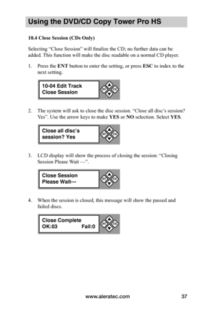 Page 43www.aleratec.com37
Using the DVD/CD Copy Tower Pro HS
10.4	Close	Session	(CDs	Only)
Selecting “Close Session” will finalize the CD; no further data can be 
added. This function will make the disc readable on a normal CD player.
1. Press the ENT button to enter the setting, or press ESC to index to the 
next setting.
2. The system will ask to close the disc session. “Close all disc’s session? 
Yes”. Use the arrow keys to make YES or NO selection. Select YES.
3. LCD display will show the process of closing...