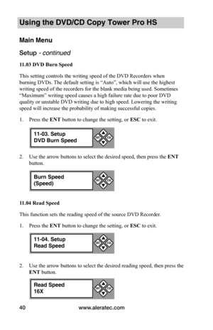 Page 46www.aleratec.com40
Using the DVD/CD Copy Tower Pro HS
Main Menu
Setup - continued 
11.03	DVD	Burn	Speed
This setting controls the writing speed of the DVD Recorders when 
burning DVDs. The default setting is “Auto”, which will use the highest 
writing speed of the recorders for the blank media being used. Sometimes 
“Maximum” writing speed causes a high failure rate due to poor DVD 
quality or unstable DVD writing due to high speed. Lowering the writing 
speed will increase the probability of making...