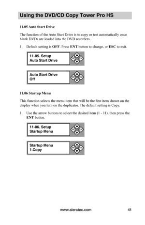 Page 47www.aleratec.com41
Using the DVD/CD Copy Tower Pro HS
11.05	Auto	Start	Drive
The function of the Auto Start Drive is to copy or test automatically once 
blank DVDs are loaded into the DVD recorders. 
1. Default setting is OFF. Press ENT button to change, or ESC to exit. 
11.06	Startup	Menu
This function selects the menu item that will be the first item shown on the 
display when you turn on the duplicator. The default setting is Copy.
1. Use the arrow buttons to select the desired item (1 - 11), then...