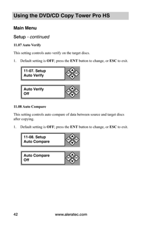 Page 48www.aleratec.com42
Using the DVD/CD Copy Tower Pro HS
Main Menu
Setup - continued 
11.07	Auto	Verify
This setting controls auto verify on the target discs.
1. Default setting is OFF; press the ENT button to change, or ESC to exit.
11.08	 Auto	Compare
This setting controls auto compare of data between source and target discs 
after copying.
1. Default setting is OFF; press the ENT button to change, or ESC to exit.
11-07. Setup
Auto Verify


ESCENT
Auto Verify
Off


ESCENT
11-08. Setup
Auto Compare
...