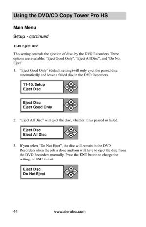 Page 50www.aleratec.com44
Using the DVD/CD Copy Tower Pro HS
Main Menu
Setup - continued 
11.10	Eject	Disc
This setting controls the ejection of discs by the DVD Recorders. Three 
options are available: “Eject Good Only”, “Eject All Disc”, and “Do Not 
Eject”.
1. “Eject Good Only” (default setting) will only eject the passed disc 
automatically and leave a failed disc in the DVD Recorders.
2. “Eject All Disc” will eject the disc, whether it has passed or failed.
3. If you select “Do Not Eject”, the disc will...