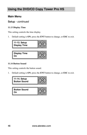Page 52www.aleratec.com46
Using the DVD/CD Copy Tower Pro HS
Main Menu
Setup - continued 
11.13	Display	Time
This setting controls the time display. 
1. Default setting is ON; press the ENT button to change, or ESC to exit.
11.14	Button	Sound
This setting controls the button sound. 
1. Default setting is ON; press the ENT button to change, or ESC to exit.
Display Time
On


ESCENT
11-13. Setup
Display Time


ESCENT
Button Sound
On


ESCENT
11-14. Setup
Button Sound


ESCENT  