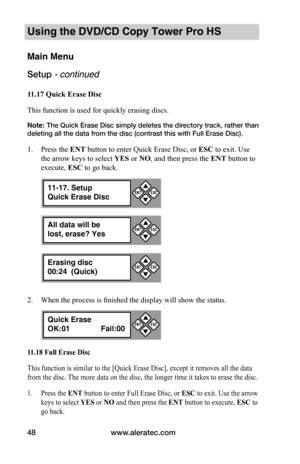 Page 54www.aleratec.com48
Using the DVD/CD Copy Tower Pro HS
Main Menu
Setup - continued 
11.17	Quick	Erase	Disc
This function is used for quickly erasing discs. 
Note: The Quick Erase Disc simply deletes the directory track, rather than 
deleting all the data from the disc (contrast this with Full Erase Disc).
1. Press the ENT button to enter Quick Erase Disc, or ESC to exit. Use 
the arrow keys to select YES or NO, and then press the ENT button to 
execute, ESC to go back.
2. When the process is finished the...