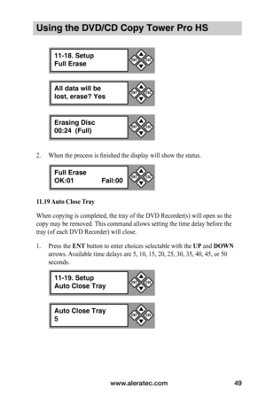 Page 55www.aleratec.com49
Using the DVD/CD Copy Tower Pro HS
2. When the process is finished the display will show the status.
11.19	Auto	Close	 Tray
When copying is completed, the tray of the DVD Recorder(s) will open so the 
copy may be removed. This command allows setting the time delay before the 
tray (of each DVD Recorder) will close. 
1. Press the ENT button to enter choices selectable with the UP and DOWN 
arrows. Available time delays are 5, 10, 15, 20, 25, 30, 35, 40, 45, or 50 
seconds.
All data will...
