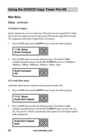 Page 56www.aleratec.com50
Using the DVD/CD Copy Tower Pro HS
Main Menu
Setup - continued 
11.20	Quick	Compare
Quick Compare lets you set a certain byte. When the error of a target DVD is within 
the set byte, the comparison between the source DVD and the target DVD will stop. 
The comparison of the other 6 target DVDs will continue. 
1. Press the ENT button and the DOWN arrow to enter the following figure. 
2. Press the ENT button to enter the following figure. The default is OFF. 
Available selectable choices...