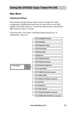 Page 57www.aleratec.com51
Using the DVD/CD Copy Tower Pro HS
Main Menu
Advanced Setup
Some advanced setup functions allows users to change the system 
configuration. Modification should only be made when you are fully 
familiar with all the functions. To enter this function, press and hold the 
ESC button for about 2 seconds.
The main menu “Adv Setup” (Advanced Setup) function has 18 
subfunctions. These are:
12.01 UnderRun Pro\btect
12.02 Overburn
12.0\f Read Error S\bi\bp
12.04 Format HDD
12.05 Verify HDD...