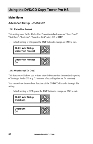 Page 58www.aleratec.com52
Using the DVD/CD Copy Tower Pro HS
Main Menu
Advanced Setup - continued 
12.01	UnderRun	Protect
This setting turns Buffer Under Run Protection (also known as “Burn Proof”, 
“SafeBurn”, “JustLink”, “Seamless Link”, etc.) ON or OFF.
1. Default setting is ON; press the ENT button to change, or ESC to exit.
12.02	Overburn	(CDs	Only)
This function will allow you to burn a few MB more than the standard capacity 
of the target Audio CD (e.g. 75 minutes of recording time vs. 74 minutes).
You...