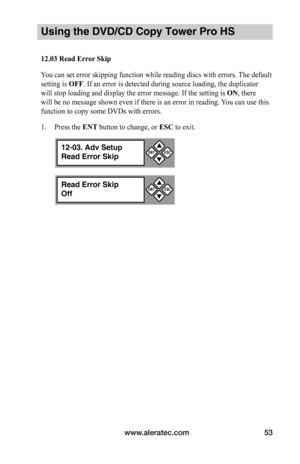 Page 59www.aleratec.com53
Using the DVD/CD Copy Tower Pro HS
12.03	Read	Error	Skip
You can set error skipping function while reading discs with errors. The default 
setting is OFF. If an error is detected during source loading, the duplicator 
will stop loading and display the error message. If the setting is ON, there 
will be no message shown even if there is an error in reading. You can use this 
function to copy some DVDs with errors.
1. Press the ENT button to change, or ESC to exit.
Read Error Skip
Off
...