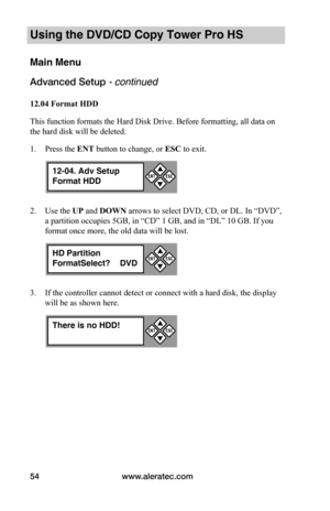Page 60www.aleratec.com54
Using the DVD/CD Copy Tower Pro HS
Main Menu
Advanced Setup - continued 
12.04	Format	HDD
This function formats the Hard Disk Drive. Before formatting, all data on 
the hard disk will be deleted.
1. Press the ENT button to change, or ESC to exit.
2. Use the UP and DOWN arrows to select DVD, CD, or DL. In “DVD”, 
a partition occupies 5GB, in “CD” 1 GB, and in “DL” 10 GB. If you 
format once more, the old data will be lost.
3. If the controller cannot detect or connect with a hard disk,...
