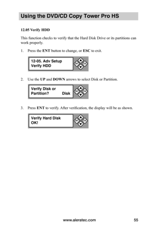 Page 61www.aleratec.com55
Using the DVD/CD Copy Tower Pro HS
12.05	Verify	HDD
This function checks to verify that the Hard Disk Drive or its partitions can 
work properly.
1. Press the ENT button to change, or ESC to exit.
2. Use the UP and DOWN arrows to select Disk or Partition.
3. Press ENT to verify. After verification, the display will be as shown.
12-05. Adv Setup
Verify HDD


ESCENT
Verify Disk or
Partition?  Disk


ESCENT
Verify Hard Disk
OK!


ESCENT  