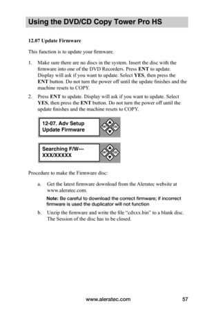 Page 63www.aleratec.com57
Using the DVD/CD Copy Tower Pro HS
12.07	Update	Firmware
This function is to update your firmware. 
1. Make sure there are no discs in the system. Insert the disc with the 
firmware into one of the DVD Recorders. Press ENT to update. 
Display will ask if you want to update. Select YES, then press the 
ENT button. Do not turn the power off until the update finishes and the 
machine resets to COPY.
2. Press ENT to update. Display will ask if you want to update. Select 
YES, then press...