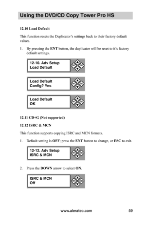 Page 65www.aleratec.com59
Using the DVD/CD Copy Tower Pro HS
12.10	Load	Default
This function resets the Duplicator’s settings back to their factory default 
values.
1. By pressing the ENT button, the duplicator will be reset to it’s factory 
default settings.
12.11	CD+G	(Not	supported)
12.12	ISRC	&	MCN
This function supports copying ISRC and MCN formats.
1. Default setting is OFF; press the ENT button to change, or ESC to exit.
2. Press the DOWN arrow to select ON.
12-10. Adv Setup
Load Default


ESCENT
Load...