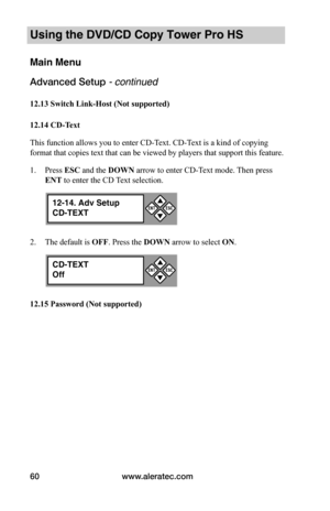 Page 66www.aleratec.com60
Using the DVD/CD Copy Tower Pro HS
Main Menu
Advanced Setup - continued 
12.13	Switch	Link-Host	(Not	supported)	
12.14	CD-Text
This function allows you to enter CD-Text. CD-Text is a kind of copying 
format that copies text that can be viewed by players that support this feature.
1. Press ESC and the DOWN arrow to enter CD-Text mode. Then press 
ENT to enter the CD Text selection.
2. The default is OFF. Press the DOWN arrow to select ON.
12.15	Password	(Not	supported)
12-14. Adv Setup...