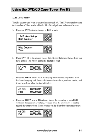 Page 67www.aleratec.com61
Using the DVD/CD Copy Tower Pro HS
12.16	Disc	Counter
The disc counter can be set to count discs for each job. The LF counter shows the 
total number of discs produced in the life of the duplicator and cannot be reset.
1. Press the ENT button to change, or ESC to exit.
2. Press ENT. LF in the display means Life. It records the number of discs you 
have copied. This record cannot be deleted or reset.
3. Press the DOWN arrow. JB in the display below means Job; that is, each 
individual...