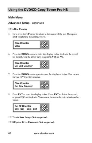 Page 68www.aleratec.com62
Using the DVD/CD Copy Tower Pro HS
Main Menu
Advanced Setup - continued 
12.16	Disc	Counter
5. Now press the UP arrow to return to the record of the job. Then press 
ENT to return to the display below.
6. Press the DOWN arrow to enter the display below to delete the record 
for the job. Use the arrow keys to confirm YES or NO.
7. Press the DOWN arrow again to enter the display at below. Dev means 
Device (DVD writer) counter.
8. Press ENT to enter the display below. Press ENT to delete...