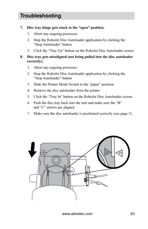 Page 29www.aleratec.com23
Trouble\fhooting
7.	 Disc	tray	hinge	gets	stuck	in	the	“open”	position.
1.   Abort any ongoing processes.
2.    Stop the RoboJet Disc Autoloader application by clicking the   
  “Stop Autoloader” button
3.    Click the “Tray Up” button on the RoboJet Disc Autoloader screen
8.	 Disc	tray	gets	misaligned	(not	being	pulled	into	the	disc	autoloader 	
correctly).
1.    Abort any ongoing processes
2.    Stop the RoboJet Disc Autoloader application by clicking the   
  “Stop Autoloader”...