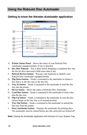 Page 22www.aleratec.com16
 
	
	
	
	
	
	
	
	
	
	
	
	
A. Printer	Status	Panel – Shows the status of your RoboJet Disc 
Autoloader equipped printer, if one is detected.
B. Dry	Disc	 Timeout – Sets a delay before dropping a completed disc into 
the bin for discs that need a little more time to dry.
C. Refresh	Devices	button – Rescans your hardware to identify your 
RoboJet Disc Autoloader equipped printer.
D. Flip	Down	button – Sends a command to the autoloader to release a 
disc that is in the disc tray to the...