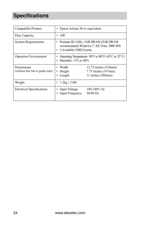 Page 30www.aleratec.com24
Specification\f
Compatible Printers• Epson Artisan 50 or equivalent
Disc Capacity• 100
System Requirements• Pentium III 1GHz, 1GB DRAM (2GB DRAM 
recommended) Windows 7, XP, Vista, 2000 SP4
• 2 Available USB2.0 ports
Operation Environment• Operating Temperature: 50º F to 90º F (10º C to 32º C)
• Humidity: 15% to 80%
Dimensions (without disc bin or guide rods)• Width  12.75 inches (324mm)
• Height 7.75 inches (197mm)
• Length 11 inches (280mm)
Weight• 1.2kg / 2.6lb
Electrical...