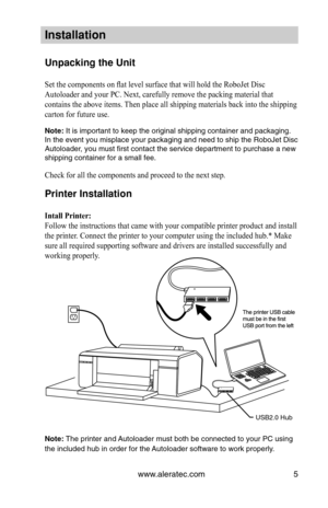 Page 11www.aleratec.com5
In\ftallation
Unpacking the Unit
Set the components on flat level surface that will hold the RoboJet Disc 
Autoloader and your PC. Next, carefully remove the packing material that 
contains the above items. Then place all shipping materials back into the shipping 
carton for future use.
Note:	It	\bs	\bmportant	to	keep	the	or\bg\bnal	sh\bpp\bng	conta\bner	and	packag\bng.	
In	the	event	yo\f	m\bsplace	yo\fr	packag\bng	and	need	to	sh\bp	the	RoboJet	D\bsc	
A\ftoloader,	yo\f	m\fst	first...