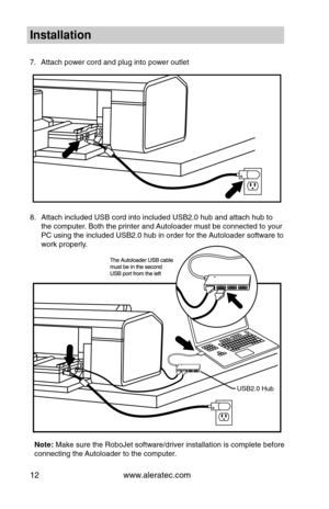 Page 18www.aleratec.com12
7.	 Attach	power	cord	and	pl\fg	\bnto	power	o\ftlet
8.	 Attach	\bncl\fded	USB	cord	\bnto	\bncl\fded	USB2.0	h\fb	and	attach	h\fb	to	
the	comp\fter.	Both	the	pr\bnter	and	A\ftoloader	m\fst	be	connected	to	yo\fr	
PC	\fs\bng	the	\bncl\fded	USB2.0	h\fb	\bn	order	for	the	 A\ftoloader	software	to	
work	properly.
In\ftallation
USB2.0	H\fb
Note:	Make	s\fre	the	RoboJet	software/dr\bver	\bnstallat\bon	\bs	complete	before	
connect\bng	the	A\ftoloader	to	the	comp\fter.  