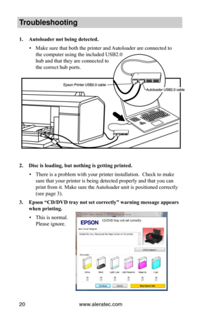 Page 26www.aleratec.com20
Trouble\fhooting
1.	Autoloader	not	being	detected.
 ▪Make sure that both the printer and Autoloader are connected to  
the computer using the included USB2.0  
hub and that they are connected to  
the correct hub ports. 
 
 
 
 
 
 
 
 
 
 
 
 
 
2.	Disc	is	loading,	but	nothing	is	getting	printed.
 ▪There is a problem with your printer installation.  Check to make 
sure that your printer is being detected properly and that you can 
print from it. Make sure the Autoloader unit is...