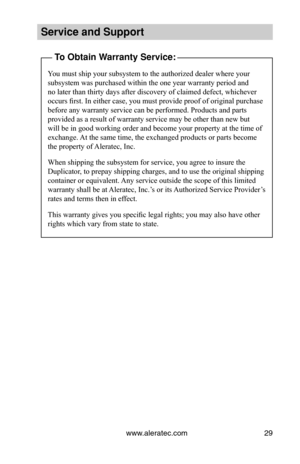 Page 35www.aleratec.com29
Service and Support\i
To Obtain Warranty Service:
You must ship your subsystem to the authorized dealer where your 
subsystem was purchased within the one year warranty period and 
no later than thirty days after discovery of claimed defect, whichever 
occurs first. In either case, you must provide proof of original purchase 
before any warranty service can be performed. Products and parts 
provided as a result of warranty service may be other than new but 
will be in good working...