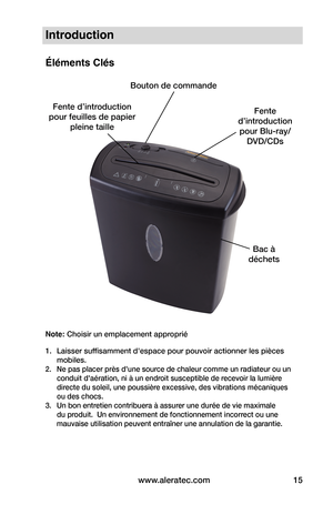 Page 15www.aleratec.com15
Introduction
Éléments Clés
Note: Choisir un emplacement approprié
1. Laisser suffisamment d'espace pour pouvoir actionner les pièces 
mobiles.
2.  Ne pas placer près d'une source de chaleur comme un radiateur ou un 
conduit d'aération, ni à un endroit susceptible de recevoir la lumière 
directe du soleil, une poussière excessive, des vibrations mécaniques 
ou des chocs.
3.  Un bon entretien contribuera à assurer une durée de vie maximale 
du produit.  Un environnement de...