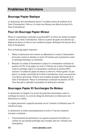 Page 18www.aleratec.com
18
Problèmes Et Solutions
Bourrage Papier Basique
Le destructeur doit normalement éjecter l’excédent mineur de matériau de la 
fente d’introduction. Enlevez à la main tout élément non détruit du haut de la 
fente d’introduction. 
Pour Un Bourrage Papier Mineur
Placez le commutateur coulissant en position REV et retirez les feuilles de papier 
restantes de la fente d’introduction. Enlevez la partie de papier non détruite qui 
dépasse du dessus et enlevez tout excédent de papier déchiqueté...