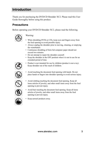 Page 3www.aleratec.com3
Introduction
Thank you for purchasing the DVD/CD Shredder XC2. Please read this User 
Guide thoroughly before using this product. 
Precautions
Before operating your DVD/CD Shredder XC2, please read the following.
Warning:
• When shredding DVDs or CDs, keep eyes and fingers away from 
the feed opening to avoid possible injury.
•  Always unplug the shredder prior to moving, cleaning, or emptying 
the wastebasket.
•  Continuous shredding of form fed computer paper should not 
exceed two...