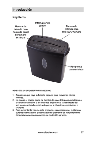 Page 27www.aleratec.com27
Introducción
Key Items
Nota: Elija un emplazamiento adecuado
1. Asegúrese que haya suficiente espacio para mover las piezas 
móviles.
2.  No ponga el equipo cerca de fuentes de calor, tales como radiadores 
o conductos de aire, o en entornos expuestos a la luz directa del 
sol, a una cantidad excesiva de polvo, a vibraciones mecánicas o 
choques.
3.  Para aumentar la vida de este producto, es necesario ser cuidadoso 
durante su utilización. Si la utilización o el entorno de...