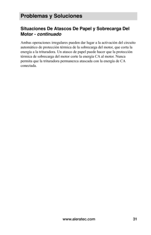 Page 31www.aleratec.com31
Problemas y Soluciones
Situaciones De Atascos De Papel y Sobrecarga Del 
Motor - continuado
Ambas operaciones irregulares pueden dar lugar a la activación del circuito 
automático de protección térmica de la sobrecarga del motor, que corta la 
energía a la trituradora. Un atasco de papel puede hacer que la protección 
térmica de sobrecarga del motor corte la energía CA al motor. Nunca 
permita que la trituradora permanezca atascada con la energía de CA 
conectada.   