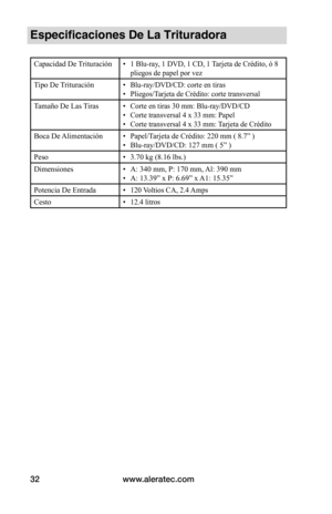 Page 32www.aleratec.com
32
Especificaciones De La Trituradora
Capacidad De Trituración•  1 Blu-ray, 1 DVD, 1 CD, 1 Tarjeta de Crédito, ó 8 
pliegos de papel por vez
Tipo De Trituración• Blu-ray/DVD/CD: corte en tiras
•  Pliegos/Tarjeta de Crédito: corte transversal
Tamaño De Las Tiras• Corte en tiras 30 mm: Blu-ray/DVD/CD
•  Corte transversal 4 x 33 mm: Papel
•  Corte transversal 4 x 33 mm: Tarjeta de Crédito
Boca De Alimentación• Papel/Tarjeta de Crédito: 220 mm ( 8.7” )
• Blu-ray/DVD/CD: 127 mm ( 5” )
Peso •...