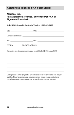 Page 34www.aleratec.com
34
Asistencia Técnica FAX Formulario
Aleratec, Inc.
Para Asistencia Técnica, Envíenos Por FAX El 
Siguiente Formulario
A: FAX Del Grupo De Asistencia Técnica: 1-818-678-0483
DE:  ________________________ FAX:  ____________________________
Correo Electrónico:   ____________________________________________
RE:  ________________________
TEL:  ____________________________
FECHA:  ________
No. DE PÁGINAS: ____________________________
Encuentro los siguientes problemas en mi DVD/CD Shredder...