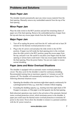 Page 7www.aleratec.com7
Problems and Solutions
Basic Paper Jam
The shredder should automatically eject any minor excess material from the 
feed opening. Manually remove any unshredded material from the top of the 
feed opening.
Minor Paper Jam
Place the slide switch in the REV position and pull the remaining sheets of 
paper out of the feed opening. Remove the unshredded portion of paper from 
the top and clear any excess paper shreds from the feed opening.
Major Paper Jam
1. Turn off or unplug the power cord...