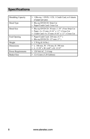Page 8www.aleratec.com
8
Specifications
Shredding Capacity • 1 Blu-ray, 1 DVD, 1 CD, 1 Credit Card, or 8 sheets 
of paper per pass
Shred Type • Blu-ray/DVD/CD: Strip Cut
•  Paper/Credit Card: Cross Cut
Shred Size • Blu-ray/DVD/CD: 30 mm ( 1.18” ) Four Strip Cut
•  Paper: 4 x 33 mm ( 0.16” x 1.3” ) Cross Cut 
•  Credit Card: 4 x 33 mm ( 0.16” x 1.3” ) Cross Cut
Feed Opening • Paper/Credit Card: 220 mm ( 8.7” )
•  Blu-ray/DVD/CD: 127 mm ( 5” )
Weight • 3.70 kg (8.16 lbs.)
Dimensions • L: 340 mm, W: 170 mm, H:...