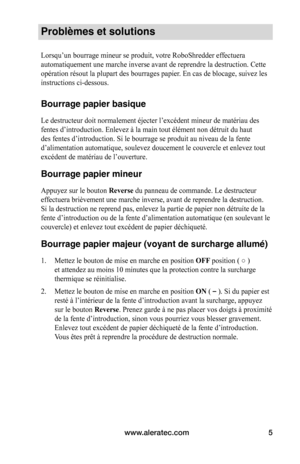 Page 19www.aleratec.com5
Problèmes et solutions
Lorsqu’un	bourrage	mineur	se	produit,	votre	RoboShredder	effectuera	
automatiquement une marche inverse avant de reprendre la destruction. Ce\
tte 
opération	résout	la	plupart	des	bourrages	papier.	En	cas	de	blocage,	suivez	les	
instructions ci-dessous. 
 
Bourrage papier basique
Le	destructeur	doit	normalement	éjecter	l’excédent	mineur	de	matériau	des	
fentes	d’introduction.	Enlevez	à	la	main	tout	élément	non	détruit	du	haut	
des	fentes	d’introduction.	Si	le...