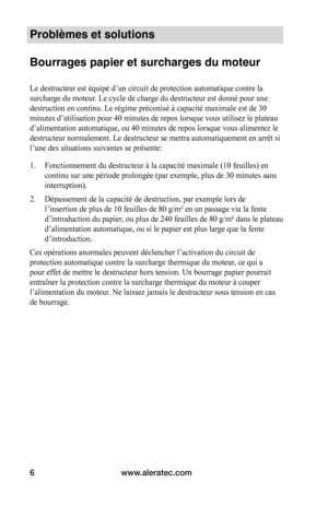 Page 20www.aleratec.com
6
Problèmes et solutions 
 
Bourrages papier et surcharges du moteur
Le	destructeur	est	équipé	d’un	circuit	de	protection	automatique	contre	la	
surcharge	du	moteur.	Le	cycle	de	charge	du	destructeur	est	donné	pour	une	
destruction	en	continu.	Le	régime	préconisé	à	capacité	maximale	est	de	30	
minutes	d’utilisation	pour	40	minutes	de	repos	lorsque	vous	utilisez	le	plateau	
d’alimentation	automatique,	ou	40	minutes	de	repos	lorsque	vous	alimentez	le	
destructeur	normalement.	Le...