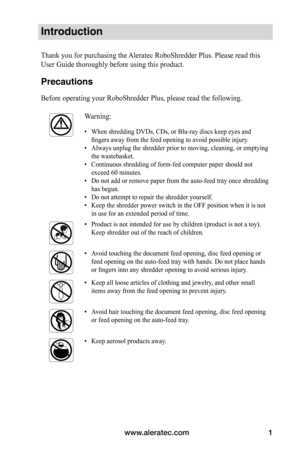 Page 3www.aleratec.com1
Introduction
Thank you for purchasing the Aleratec RoboShredder Plus. Please read this 
User Guide thoroughly before using this product. 
Precautions
Before operating your RoboShredder Plus, please read the following.
Warning:
•	When shredding DVDs, CDs, or Blu-ray discs keep eyes and 
fingers	away	from	the	feed	opening	to	avoid	possible	injury.
•	 Always unplug the shredder prior to moving, cleaning, or emptying 
the wastebasket.
•	 Continuous shredding of form-fed computer paper...
