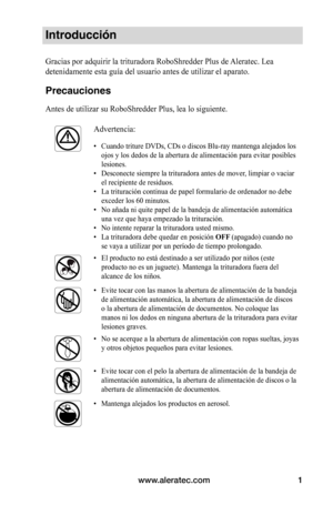 Page 27www.aleratec.com1
Introducción
Gracias por adquirir la trituradora RoboShredder Plus de Aleratec. Lea 
detenidamente esta guía del usuario antes de utilizar el aparato. 
Precauciones
Antes de utilizar su RoboShredder Plus, lea lo siguiente.
Advertencia:
•	Cuando triture DVDs, CDs o discos Blu-ray mantenga alejados los 
ojos y los dedos de la abertura de alimentación para evitar posibles \
lesiones.
•	 Desconecte siempre la trituradora antes de mover, limpiar o vaciar 
el recipiente de residuos.
•	 La...