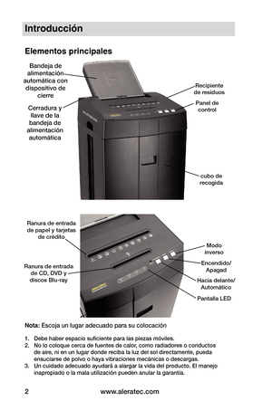 Page 28www.aleratec.com
2
cubo de 
recogida
Recipiente 
de residuos
Panel de control
Ranura de entrada  de CD, DVD y  
discos Blu-ray
Ranura de entrada de papel y tarjetas de crédito
Bandeja de 
alimentación 
automática con  dispositivo de  cierre
Modo
inverso
Encendido/ Apagad
Hacia delante/Automático
Pantalla LED
Cerradura y llave de la 
bandeja de 
alimentación  automática
Introducción
Elementos principales
Nota: Escoja un lugar adecuado para su colocación
1.  Debe haber espacio suficiente para las piezas...