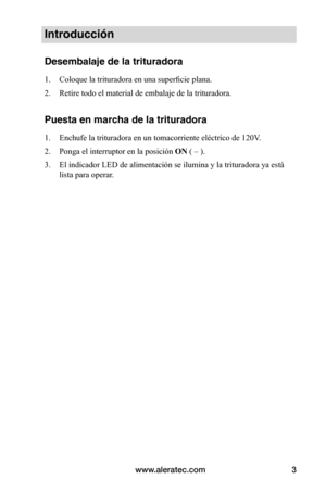 Page 29www.aleratec.com3
Introducción
Desembalaje de la trituradora
1. Coloque	la	trituradora	en	una	superficie	plana.
2.  Retire todo el material de embalaje de la trituradora.
Puesta en marcha de la trituradora
1. Enchufe	la	trituradora	en	un	tomacorriente	eléctrico	de	120V.
2.  Ponga el interruptor en la posición  ON ( – ).
3.  El indicador LED de alimentación se ilumina y la trituradora ya está\
 
lista para operar.  