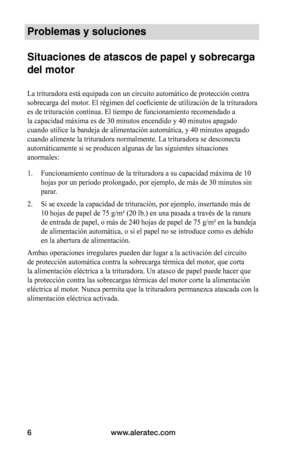 Page 32www.aleratec.com
6
Problemas y soluciones 
 
Situaciones de atascos de papel y sobrecarga 
del motor
La trituradora está equipada con un circuito automático de protecc\
ión contra 
sobrecarga	del	motor.	El	régimen	del	coeficiente	de	utilización	de	la	trituradora	
es de trituración continua. El tiempo de funcionamiento recomendado a\
 
la capacidad máxima es de 30 minutos encendido y 40 minutos apagado 
cuando utilice la bandeja de alimentación automática, y 40 minutos\
 apagado 
cuando alimente la...