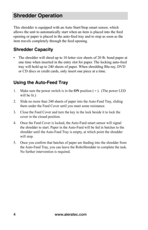 Page 6www.aleratec.com
4
Shredder Operation
This shredder is equipped with an Auto Start/Stop smart sensor, which 
allows the unit to automatically start when an item is placed into the f\
eed 
opening or paper is placed in the auto-feed tray and to stop as soon as \
the 
item travels completely through the feed opening.
Shredder Capacity
•	 The shredder will shred up to 10 letter size sheets of 20 lb. bond paper\
 at 
one time when inserted in the entry slot for paper. The locking auto-feed 
tray will hold up...