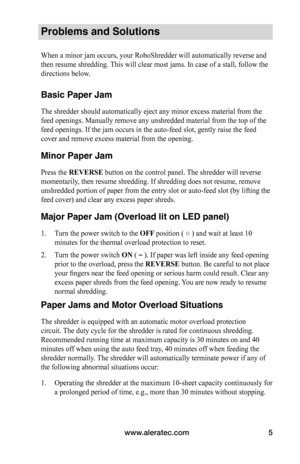 Page 7www.aleratec.com5
Problems and Solutions
When a minor jam occurs, your RoboShredder will automatically reverse an\
d 
then resume shredding. This will clear most jams. In case of a stall, follow the 
directions below. 
 
Basic Paper Jam
The shredder should automatically eject any minor excess material from t\
he 
feed openings. Manually remove any unshredded material from the top of t\
he 
feed openings. If the jam occurs in the auto-feed slot, gently raise the\
 feed 
cover and remove excess material...