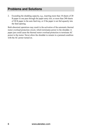 Page 8www.aleratec.com
6
Problems and Solutions
2.  Exceeding the shedding capacity, e.g., inserting more than 10 sheets of 20 
lb paper in one pass through the paper entry slot, or more than 240 shee\
ts 
of 20 lb paper in the auto feed tray, or if the paper is not fed squarely into 
the feed opening.
Both abnormal operations may result in the activation of the automatic t\
hermal 
motor overload protection circuit, which terminates power to the shredde\
r. A 
paper jam could cause the thermal motor overload...