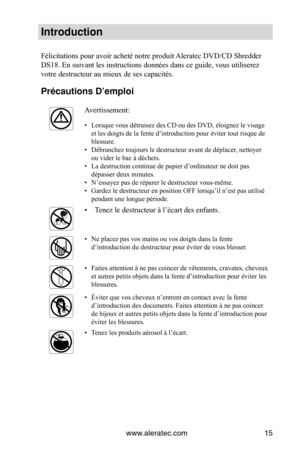 Page 15www.aleratec.com15
Introduction
Félicitations pour avoir acheté notre produit Aleratec DVD/CD Shredder 
DS18. En suivant les instructions données dans ce guide, vous utiliserez 
votre destructeur au mieux de ses capacités.
Précautions D’empl\Voi 
Avertissement:
• Lorsque vous détruisez des CD ou des DVD, éloignez le visage 
et les doigts de la fente d’introduction pour éviter tout risque de 
blessure. 
•  Débranchez toujours le destructeur avant de déplacer, nettoyer 
ou vider le bac à déchets.  
•  La...