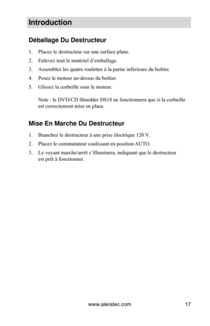 Page 17www.aleratec.com17
Introduction
Déballage Du Destr\Vucteur
1. Placez le destructeur sur une surface plane.
2.  Enlevez tout le matériel d’emballage.
3.  Assemblez les quatre roulettes à la partie inférieure du boîtier .
4.  Posez le moteur au-dessus du boîtier.
5.  Glissez la corbeille sous le moteur. 
 
Note : le DVD/CD Shredder DS18 ne fonctionnera que si la corbeille 
est correctement mise en place.
Mise En Marche Du D\Vestructeur
1. Branchez le destructeur à une prise électrique 120 V.
2.  Placez le...