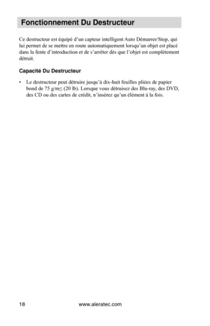 Page 18www.aleratec.com
18
 Fonctionnement Du\V Destructeur
Ce destructeur est équipé d’un capteur intelligent Auto Démarrer/Stop, qui 
lui permet de se mettre en route automatiquement lorsqu’un objet est placé 
dans la fente d’introduction et de s’arrêter dès que l’objet est complètement 
détruit.
Capacité Du Destru\Vcteur
•  Le destructeur peut détruire jusqu’à dix-huit feuilles pliées de papier 
bond de 75 g/m≤ (20 lb). Lorsque vous détruisez des Blu-ray, des DVD, 
des CD ou des cartes de crédit, n’insérez...