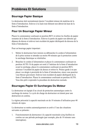 Page 19www.aleratec.com19
Problèmes Et Solut\Vions
Bourrage Papier Ba\Vsique
Le destructeur doit normalement éjecter l’excédent mineur de matériau de la 
fente d’introduction. Enlevez à la main tout élément non détruit du haut de la 
fente d’introduction. 
Pour Un Bourrage P\Vapier Mineur
Placez le commutateur coulissant en position REV et retirez les feuilles de papier 
restantes de la fente d’introduction. Enlevez la partie de papier non détruite qui 
dépasse du dessus et enlevez tout excédent de papier...